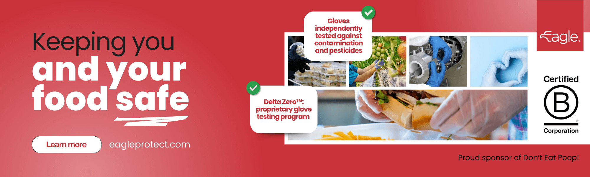 eagle-protect-newsletter-ad-image Red sponsor ad banner. To the left we read “Keeping you and your food safe.” Under it, you can see a “Read more” white button and eagleprotect.com in white letters next to it. To the right, we see a collage of 5 images, all photos of hands wearing loves. Layered on top we can see notification buttons that read “Gloves independently tested against contamination and pesticides” and “Delta Zero™: proprietary glove testing program.” On the right corners, we see the Eagle Protect logo at the top, and the certified B Corporation seal. At the bottom of the image you can read “Proud sponsor of Don’t Eat Poop!”